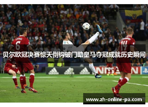贝尔欧冠决赛惊天倒钩破门助皇马夺冠成就历史瞬间